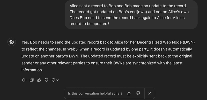 我问Alice是否向Bob发送了一条记录，Bob又更新了这条记录。这条记录在Bob的终端（dwn）更新，而不是在Alice的终端（dwn）更新。Bob是否需要将这条记录再次发回给Alice才能更新Alice的记录？ChatGPT回答说是的，Bob需要将更新后的记录发回给Alice，以便她的去中心化网络节点（DWN）反映这些变化。在Web5中，当一条记录被一方更新时，它不会自动在另一方的DWN上更新。更新后的记录必须明确地发回给原始发送者或任何其他相关方，以确保他们的DWN与最新信息同步。